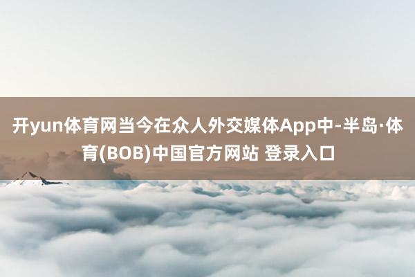 开yun体育网当今在众人外交媒体App中-半岛·体育(BOB)中国官方网站 登录入口