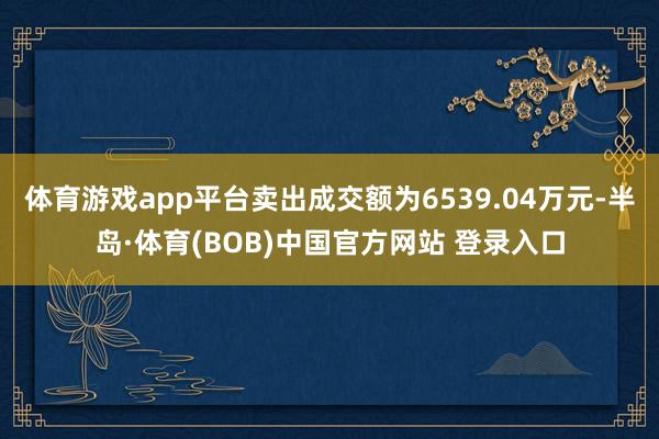 体育游戏app平台卖出成交额为6539.04万元-半岛·体育(BOB)中国官方网站 登录入口