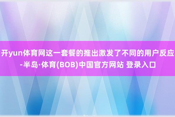 开yun体育网这一套餐的推出激发了不同的用户反应-半岛·体育(BOB)中国官方网站 登录入口
