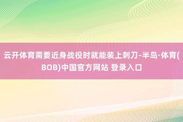 云开体育需要近身战役时就能装上刺刀-半岛·体育(BOB)中国官方网站 登录入口