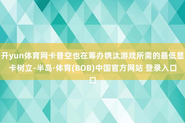 开yun体育网卡普空也在筹办镌汰游戏所需的最低显卡树立-半岛·体育(BOB)中国官方网站 登录入口