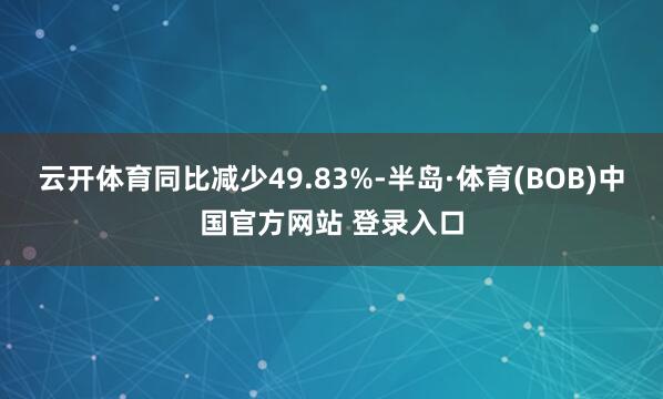 云开体育同比减少49.83%-半岛·体育(BOB)中国官方网站 登录入口