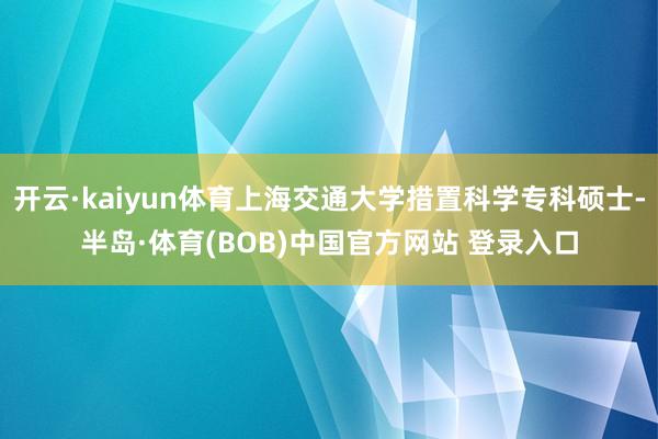 开云·kaiyun体育上海交通大学措置科学专科硕士-半岛·体育(BOB)中国官方网站 登录入口