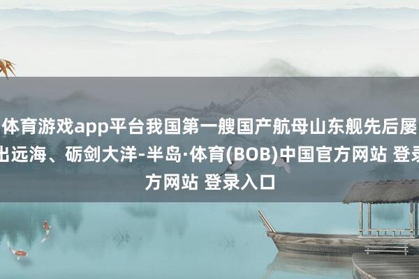 体育游戏app平台我国第一艘国产航母山东舰先后屡次前出远海、砺剑大洋-半岛·体育(BOB)中国官方网站 登录入口