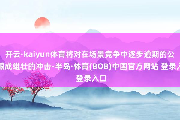 开云·kaiyun体育将对在场景竞争中逐步逾期的公司酿成雄壮的冲击-半岛·体育(BOB)中国官方网站 登录入口
