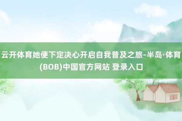 云开体育她便下定决心开启自我普及之旅-半岛·体育(BOB)中国官方网站 登录入口