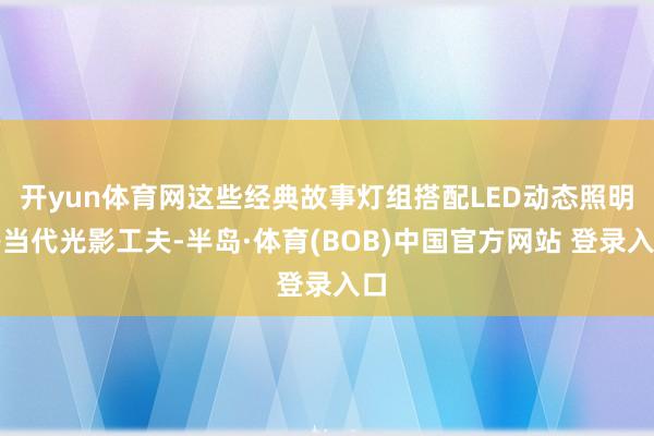 开yun体育网这些经典故事灯组搭配LED动态照明等当代光影工夫-半岛·体育(BOB)中国官方网站 登录入口