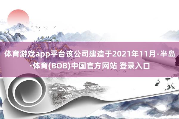 体育游戏app平台该公司建造于2021年11月-半岛·体育(BOB)中国官方网站 登录入口