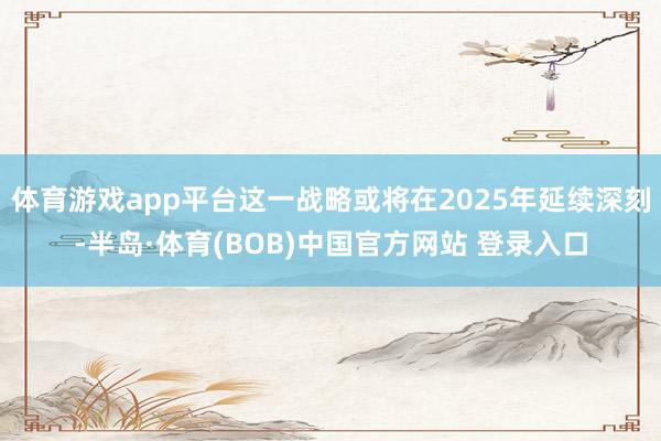 体育游戏app平台这一战略或将在2025年延续深刻-半岛·体育(BOB)中国官方网站 登录入口
