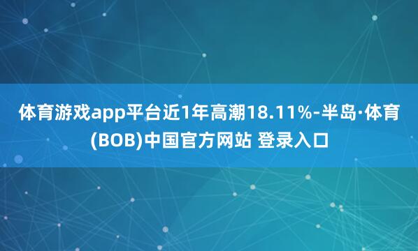 体育游戏app平台近1年高潮18.11%-半岛·体育(BOB)中国官方网站 登录入口