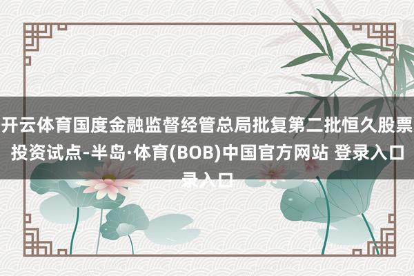 开云体育国度金融监督经管总局批复第二批恒久股票投资试点-半岛·体育(BOB)中国官方网站 登录入口