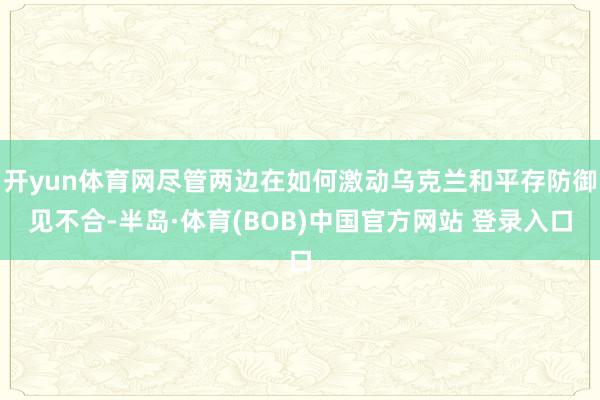 开yun体育网尽管两边在如何激动乌克兰和平存防御见不合-半岛·体育(BOB)中国官方网站 登录入口