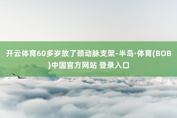 开云体育60多岁放了颈动脉支架-半岛·体育(BOB)中国官方网站 登录入口