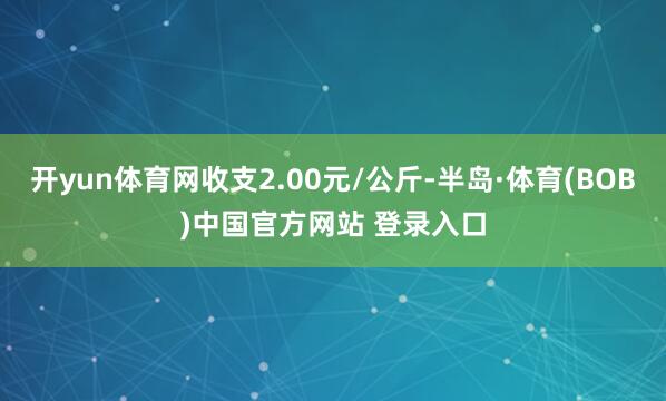 开yun体育网收支2.00元/公斤-半岛·体育(BOB)中国官方网站 登录入口