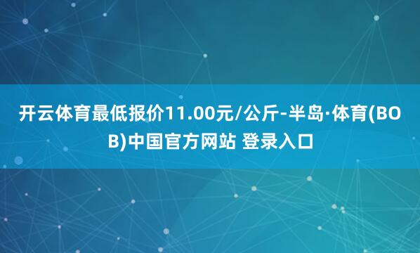 开云体育最低报价11.00元/公斤-半岛·体育(BOB)中国官方网站 登录入口