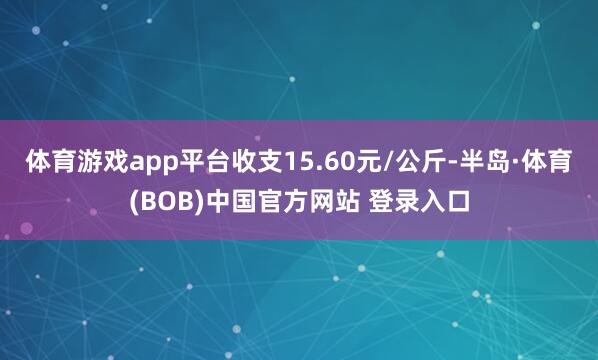体育游戏app平台收支15.60元/公斤-半岛·体育(BOB)中国官方网站 登录入口