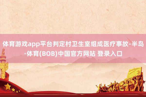 体育游戏app平台判定村卫生室组成医疗事故-半岛·体育(BOB)中国官方网站 登录入口