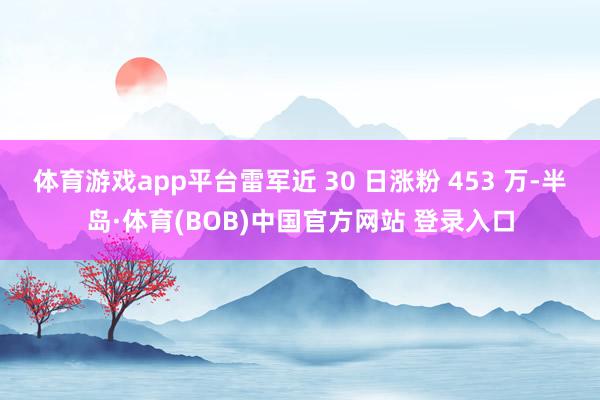 体育游戏app平台雷军近 30 日涨粉 453 万-半岛·体育(BOB)中国官方网站 登录入口