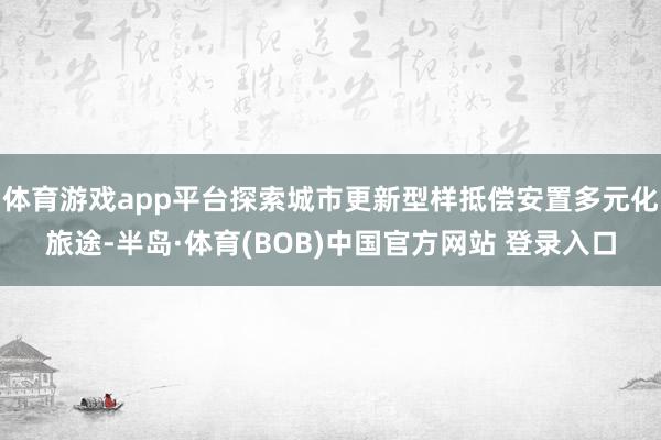 体育游戏app平台探索城市更新型样抵偿安置多元化旅途-半岛·体育(BOB)中国官方网站 登录入口