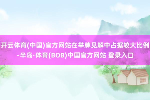 开云体育(中国)官方网站在举牌见解中占据较大比例-半岛·体育(BOB)中国官方网站 登录入口