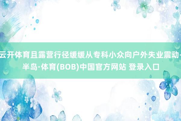 云开体育且露营行径缓缓从专科小众向户外失业震动-半岛·体育(BOB)中国官方网站 登录入口