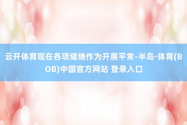 云开体育现在各项缱绻作为开展平常-半岛·体育(BOB)中国官方网站 登录入口