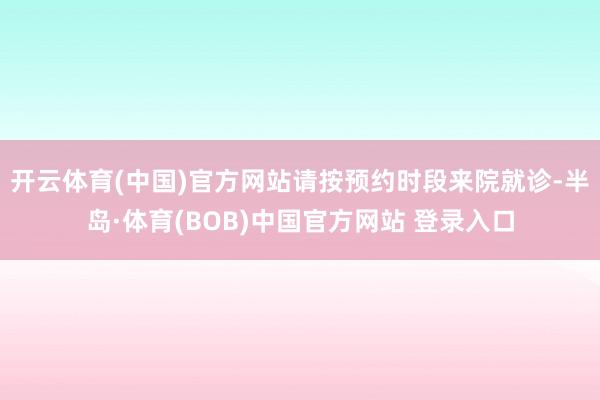 开云体育(中国)官方网站请按预约时段来院就诊-半岛·体育(BOB)中国官方网站 登录入口
