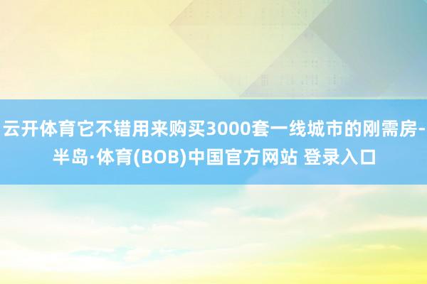 云开体育它不错用来购买3000套一线城市的刚需房-半岛·体育(BOB)中国官方网站 登录入口