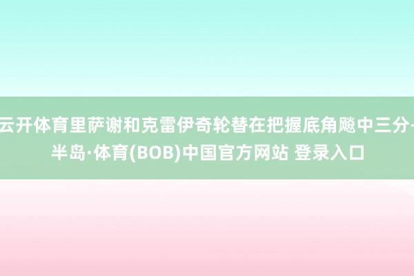 云开体育里萨谢和克雷伊奇轮替在把握底角飚中三分-半岛·体育(BOB)中国官方网站 登录入口