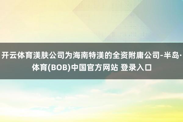 开云体育渼肤公司为海南特渼的全资附庸公司-半岛·体育(BOB)中国官方网站 登录入口