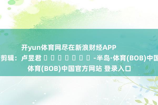开yun体育网尽在新浪财经APP            						牵涉剪辑：卢昱君 							-半岛·体育(BOB)中国官方网站 登录入口
