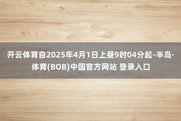 开云体育自2025年4月1日上昼9时04分起-半岛·体育(BOB)中国官方网站 登录入口