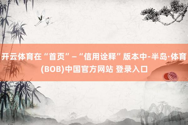 开云体育在“首页”—“信用诠释”版本中-半岛·体育(BOB)中国官方网站 登录入口