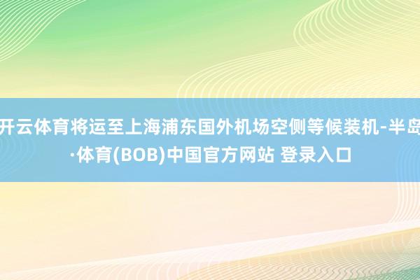 开云体育将运至上海浦东国外机场空侧等候装机-半岛·体育(BOB)中国官方网站 登录入口
