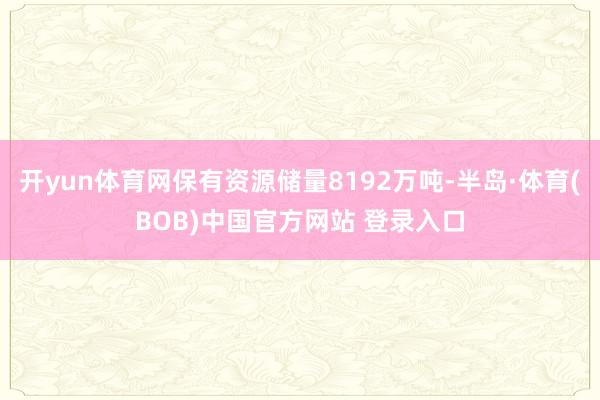 开yun体育网保有资源储量8192万吨-半岛·体育(BOB)中国官方网站 登录入口