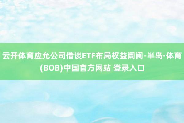 云开体育应允公司借谈ETF布局权益阛阓-半岛·体育(BOB)中国官方网站 登录入口