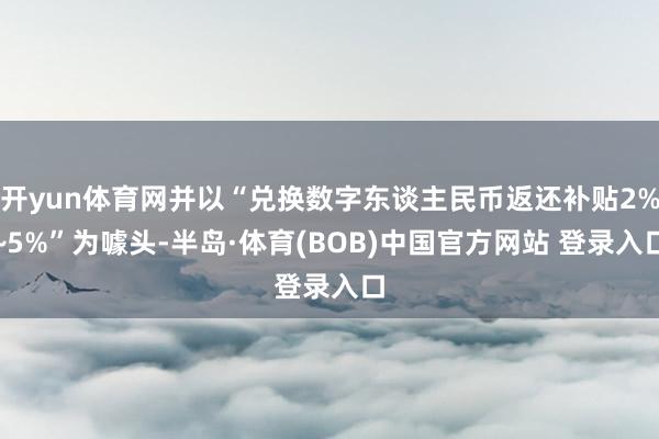 开yun体育网并以“兑换数字东谈主民币返还补贴2%~5%”为噱头-半岛·体育(BOB)中国官方网站 登录入口