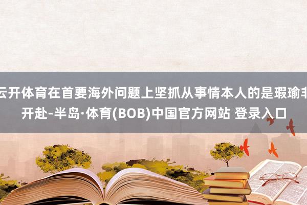 云开体育在首要海外问题上坚抓从事情本人的是瑕瑜非开赴-半岛·体育(BOB)中国官方网站 登录入口
