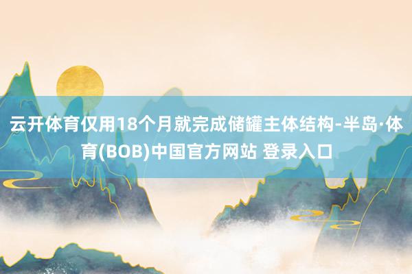 云开体育仅用18个月就完成储罐主体结构-半岛·体育(BOB)中国官方网站 登录入口