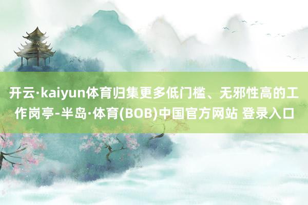 开云·kaiyun体育归集更多低门槛、无邪性高的工作岗亭-半岛·体育(BOB)中国官方网站 登录入口