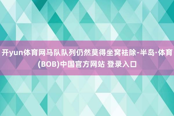 开yun体育网马队队列仍然莫得坐窝袪除-半岛·体育(BOB)中国官方网站 登录入口