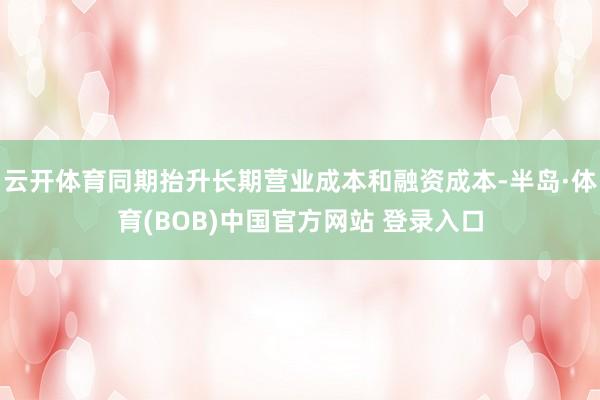云开体育同期抬升长期营业成本和融资成本-半岛·体育(BOB)中国官方网站 登录入口