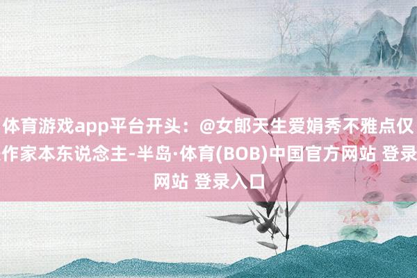 体育游戏app平台开头:@女郎天生爱娟秀不雅点仅代表作家本东说念主-半岛·体育(BOB)中国官方网站 登录入口