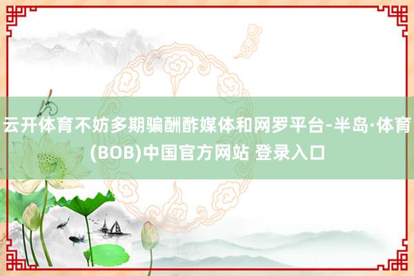 云开体育不妨多期骗酬酢媒体和网罗平台-半岛·体育(BOB)中国官方网站 登录入口