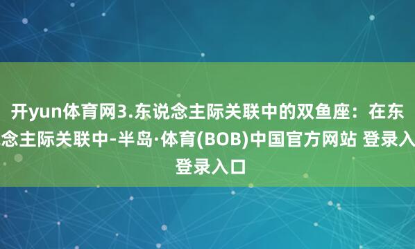 开yun体育网3.东说念主际关联中的双鱼座:在东说念主际关联中-半岛·体育(BOB)中国官方网站 登录入口