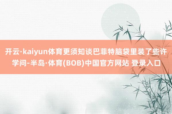 开云·kaiyun体育更须知谈巴菲特脑袋里装了些许学问-半岛·体育(BOB)中国官方网站 登录入口
