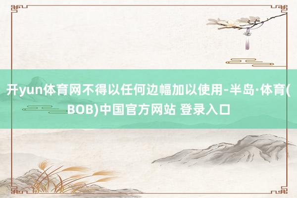 开yun体育网不得以任何边幅加以使用-半岛·体育(BOB)中国官方网站 登录入口