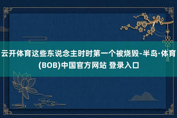 云开体育这些东说念主时时第一个被烧毁-半岛·体育(BOB)中国官方网站 登录入口
