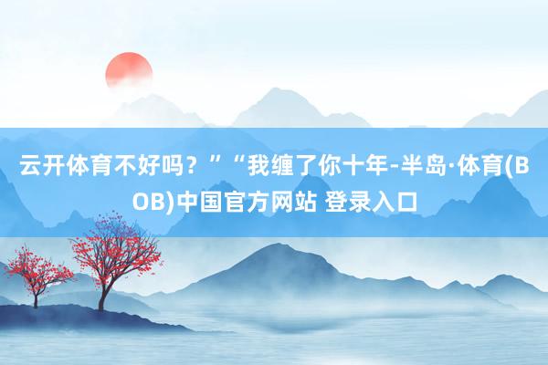 云开体育不好吗？”“我缠了你十年-半岛·体育(BOB)中国官方网站 登录入口