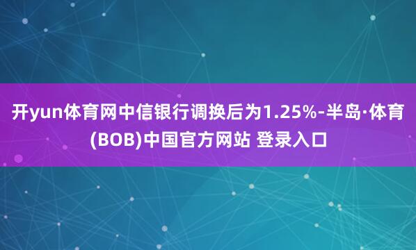 开yun体育网中信银行调换后为1.25%-半岛·体育(BOB)中国官方网站 登录入口